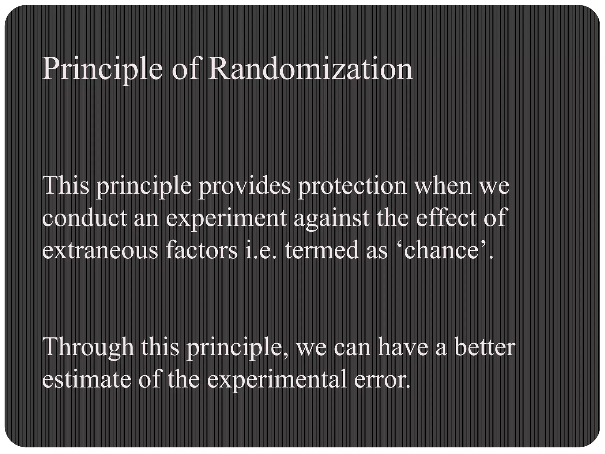 Principle of Randomization
This principle provides protection when we
conduct an experiment against the effect of
extraneous factors i.e. termed as „chance‟.
Through this principle, we can have a better
estimate of the experimental error.
 