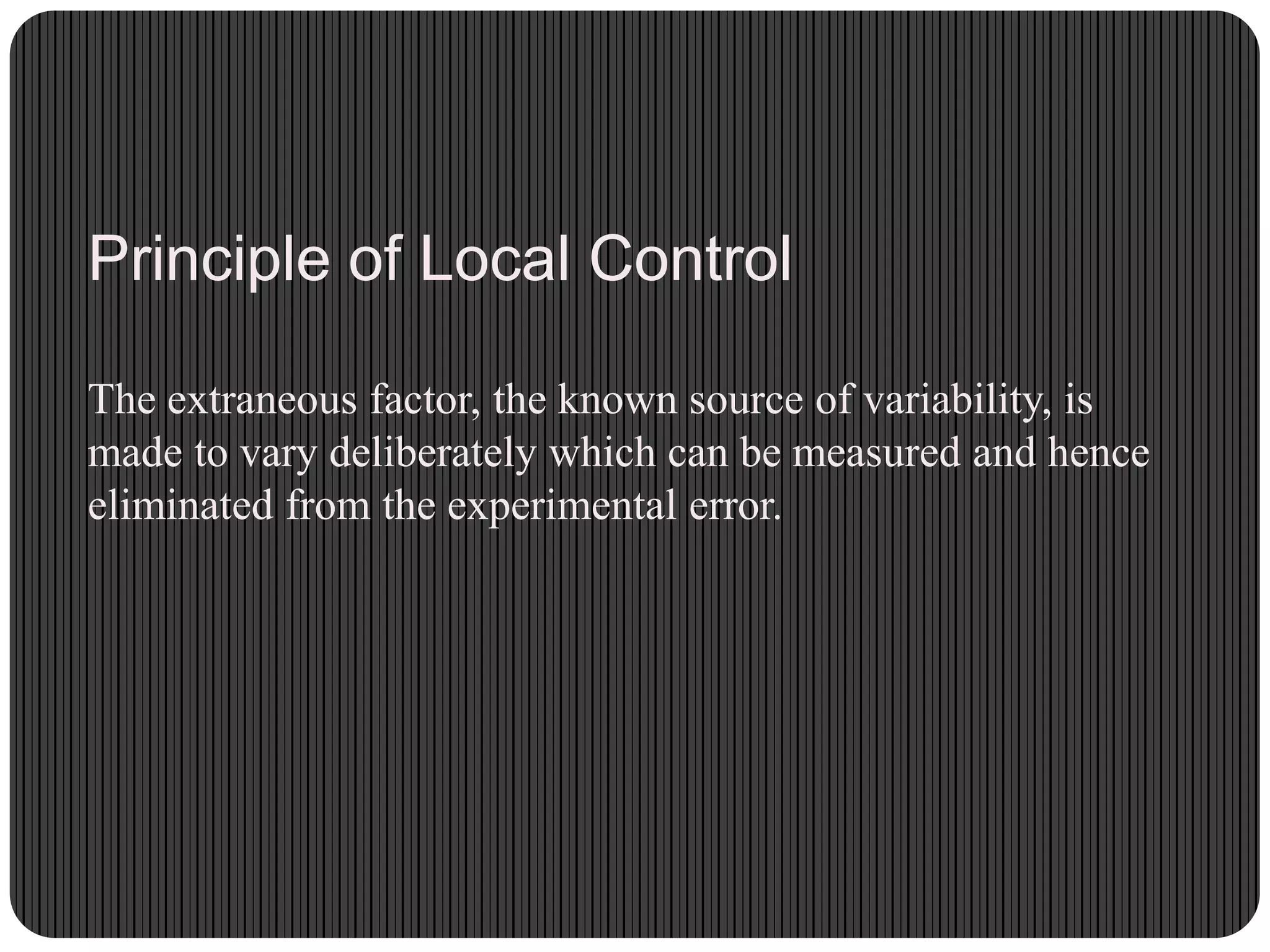 Principle of Local Control
The extraneous factor, the known source of variability, is
made to vary deliberately which can be measured and hence
eliminated from the experimental error.
 