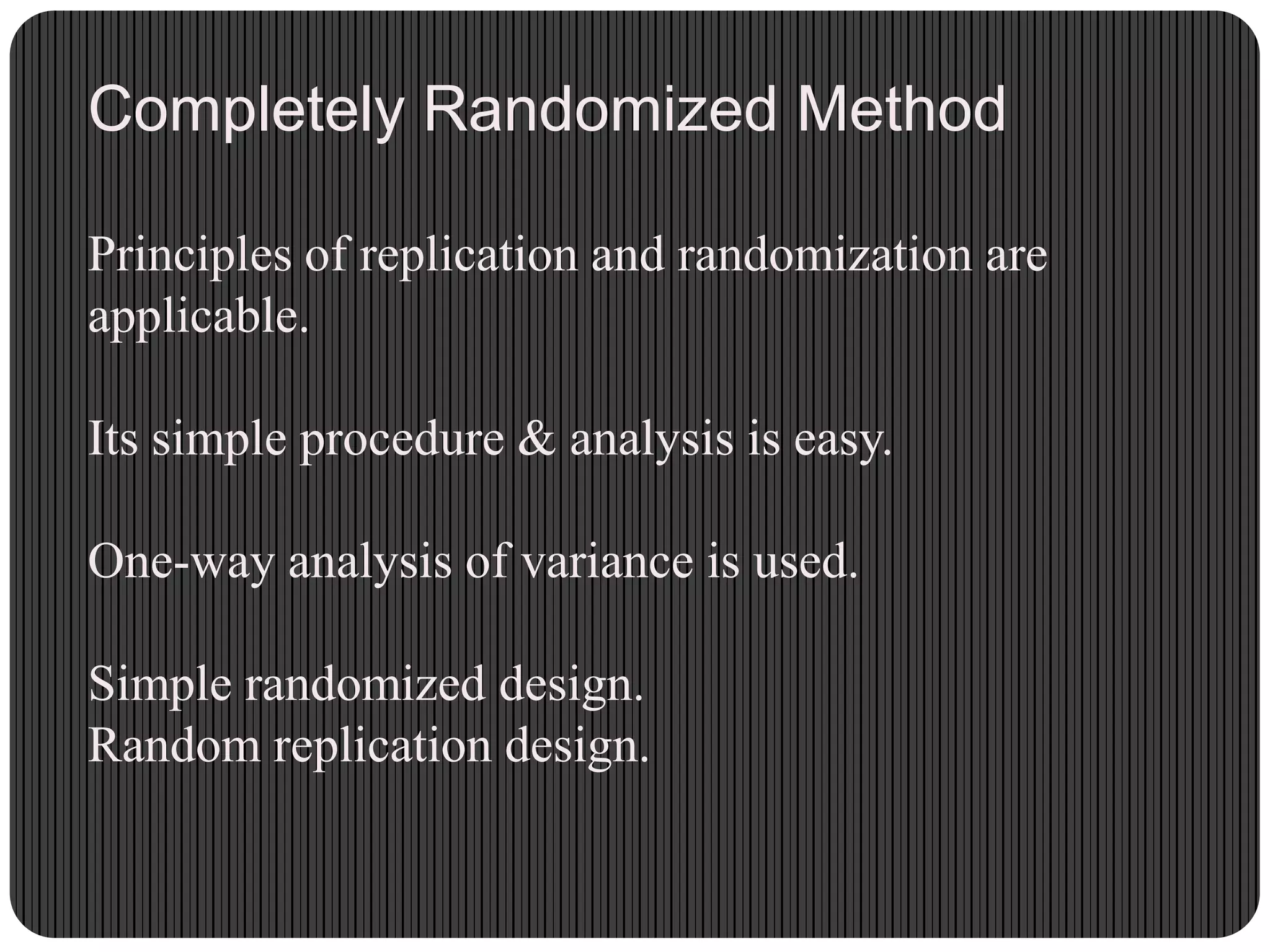 Completely Randomized Method
Principles of replication and randomization are
applicable.
Its simple procedure & analysis is easy.
One-way analysis of variance is used.
Simple randomized design.
Random replication design.
 