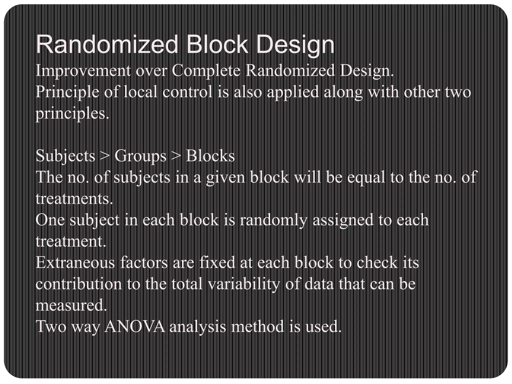 Randomized Block Design
Improvement over Complete Randomized Design.
Principle of local control is also applied along with other two
principles.
Subjects > Groups > Blocks
The no. of subjects in a given block will be equal to the no. of
treatments.
One subject in each block is randomly assigned to each
treatment.
Extraneous factors are fixed at each block to check its
contribution to the total variability of data that can be
measured.
Two way ANOVA analysis method is used.
 