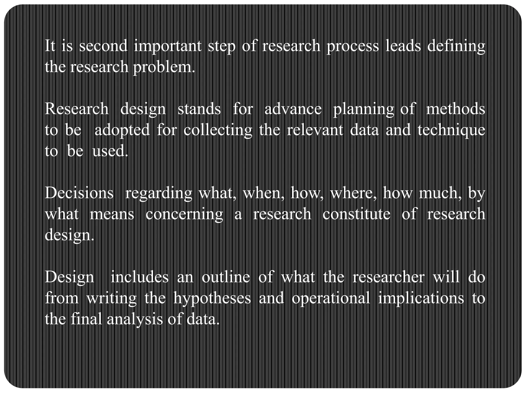 It is second important step of research process leads defining
the research problem.
Research design stands for advance planning of methods
to be adopted for collecting the relevant data and technique
to be used.
Decisions regarding what, when, how, where, how much, by
what means concerning a research constitute of research
design.
Design includes an outline of what the researcher will do
from writing the hypotheses and operational implications to
the final analysis of data.
 