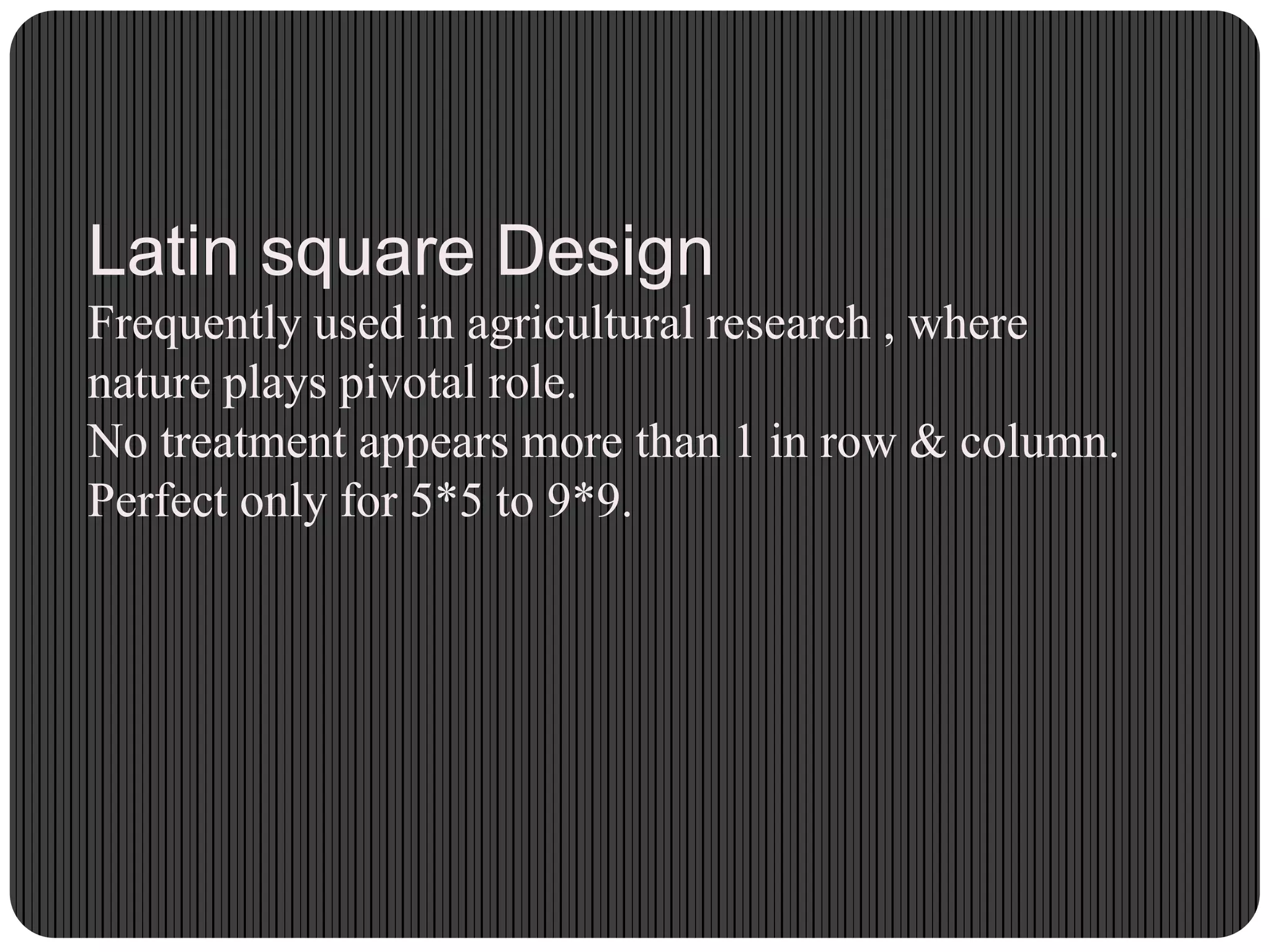 Latin square Design
Frequently used in agricultural research , where
nature plays pivotal role.
No treatment appears more than 1 in row & column.
Perfect only for 5*5 to 9*9.
 