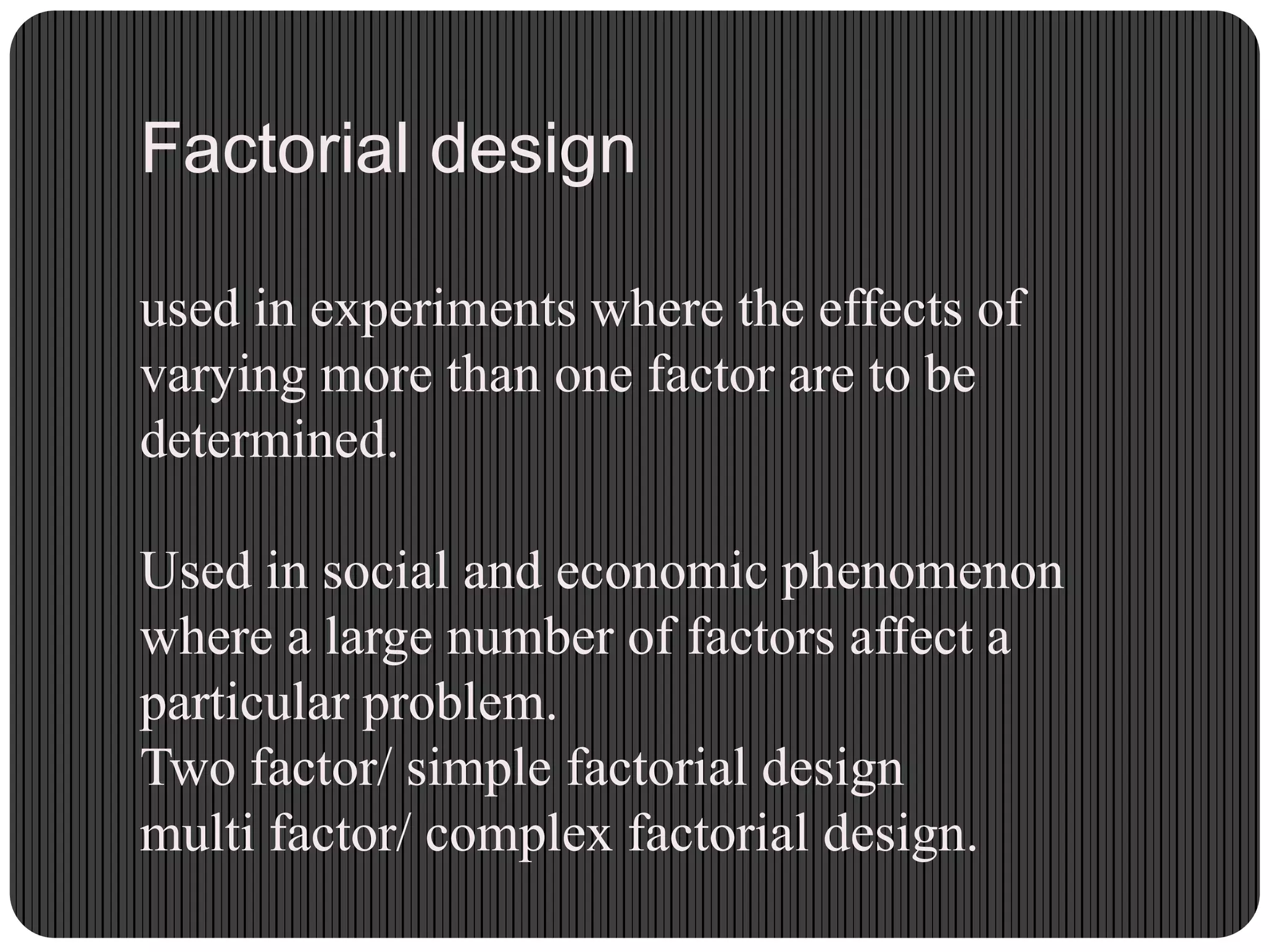 Factorial design
used in experiments where the effects of
varying more than one factor are to be
determined.
Used in social and economic phenomenon
where a large number of factors affect a
particular problem.
Two factor/ simple factorial design
multi factor/ complex factorial design.
 
