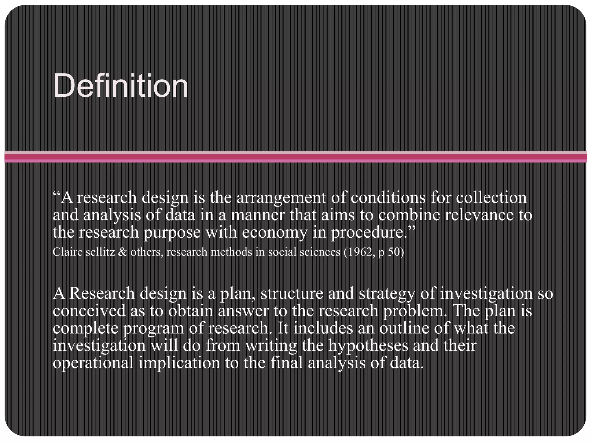 Definition
“A research design is the arrangement of conditions for collection
and analysis of data in a manner that aims to combine relevance to
the research purpose with economy in procedure.”
Claire sellitz & others, research methods in social sciences (1962, p 50)
A Research design is a plan, structure and strategy of investigation so
conceived as to obtain answer to the research problem. The plan is
complete program of research. It includes an outline of what the
investigation will do from writing the hypotheses and their
operational implication to the final analysis of data.
 