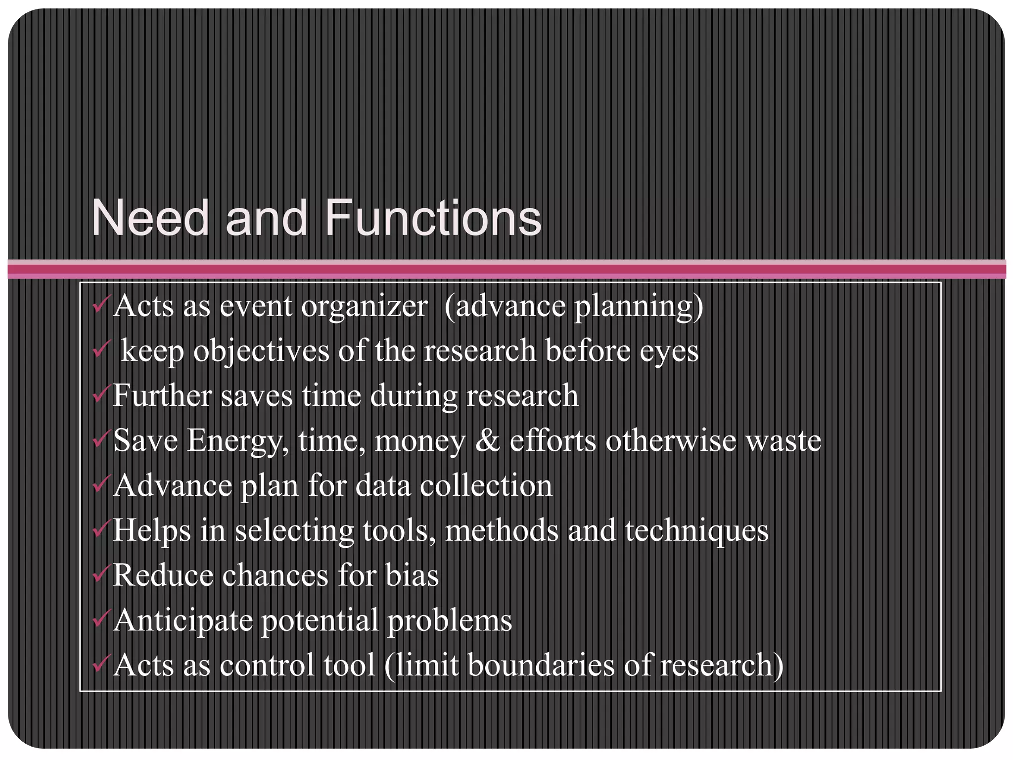 Need and Functions
Acts as event organizer (advance planning)
 keep objectives of the research before eyes
Further saves time during research
Save Energy, time, money & efforts otherwise waste
Advance plan for data collection
Helps in selecting tools, methods and techniques
Reduce chances for bias
Anticipate potential problems
Acts as control tool (limit boundaries of research)
 