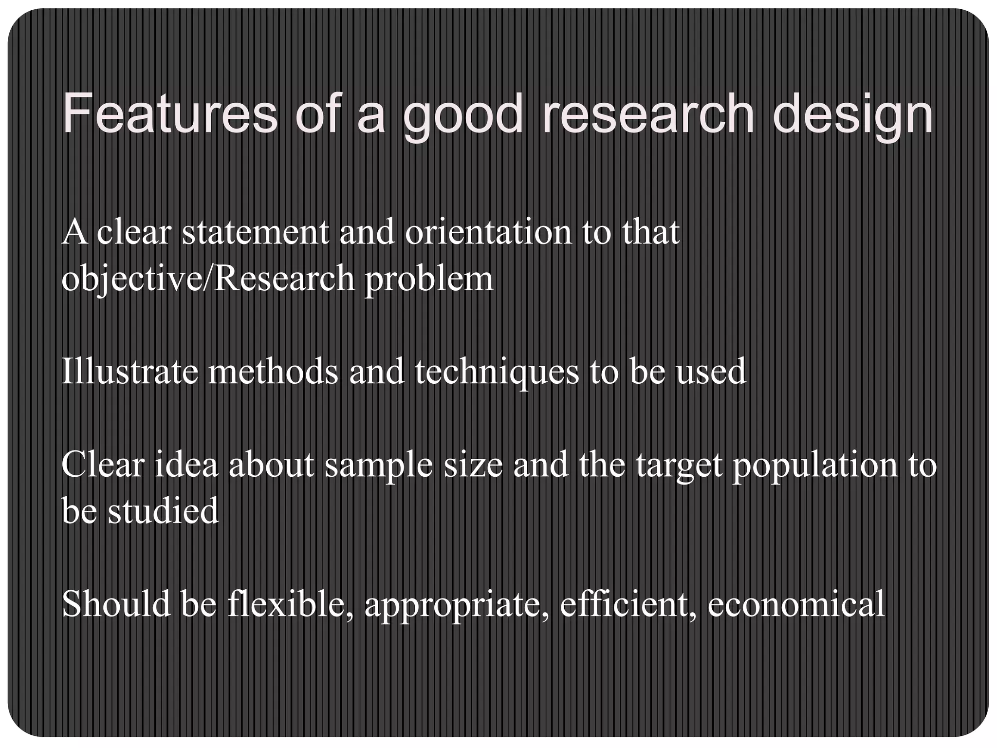 Features of a good research design
A clear statement and orientation to that
objective/Research problem
Illustrate methods and techniques to be used
Clear idea about sample size and the target population to
be studied
Should be flexible, appropriate, efficient, economical
 