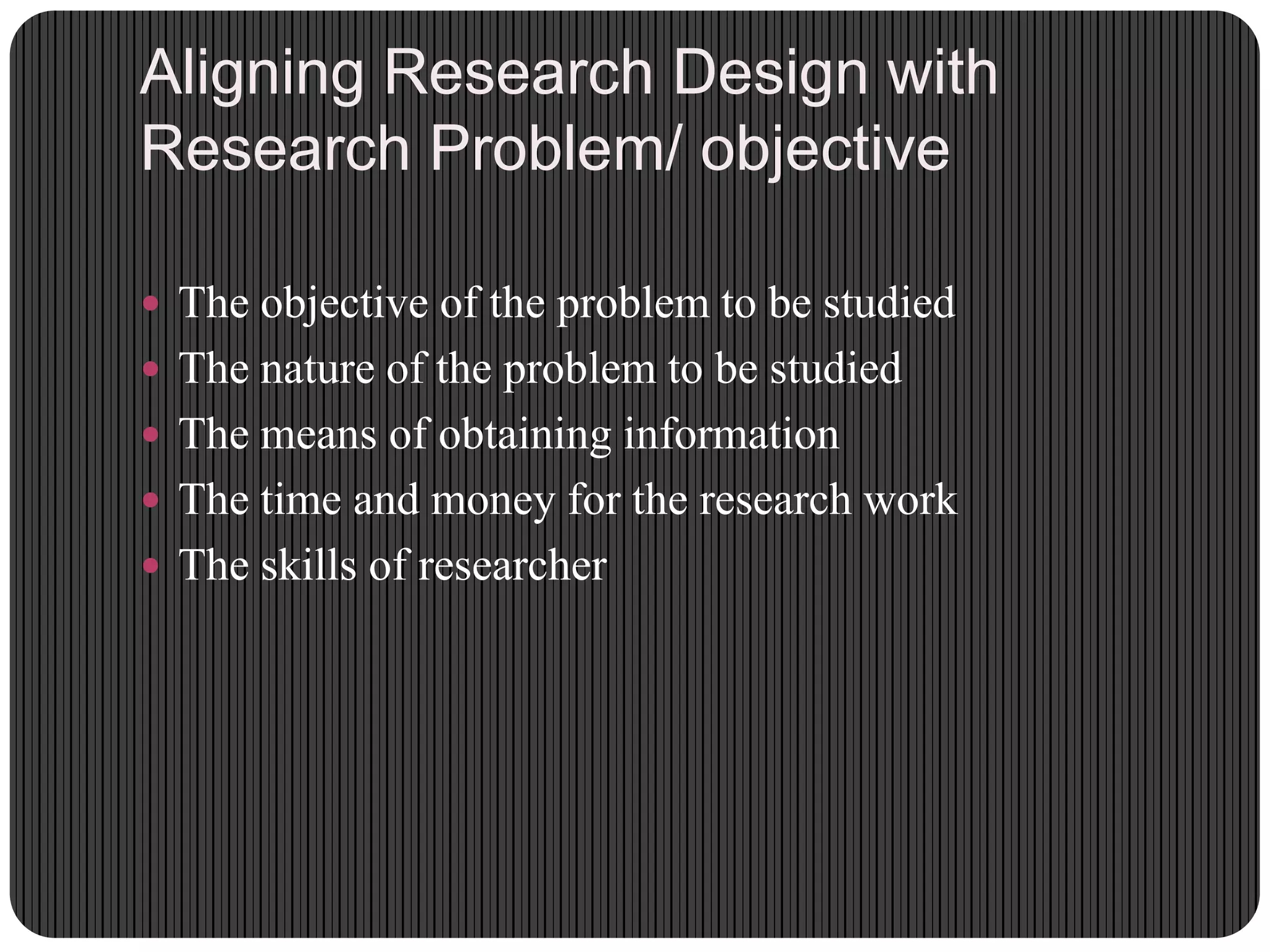 Aligning Research Design with
Research Problem/ objective
 The objective of the problem to be studied
 The nature of the problem to be studied
 The means of obtaining information
 The time and money for the research work
 The skills of researcher
 