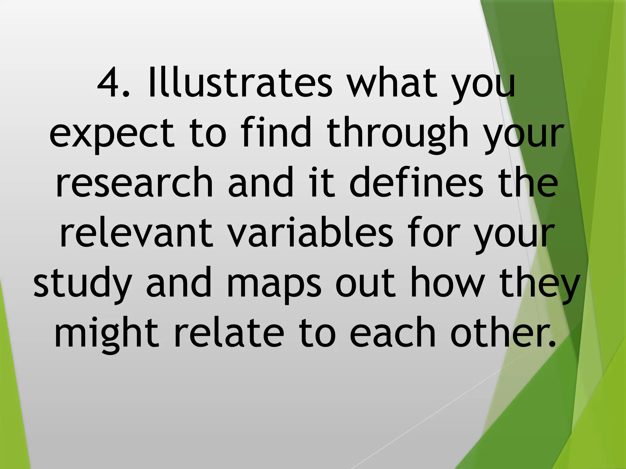 4. Illustrates what you
expect to find through your
research and it defines the
relevant variables for your
study and maps out how they
might relate to each other.
 