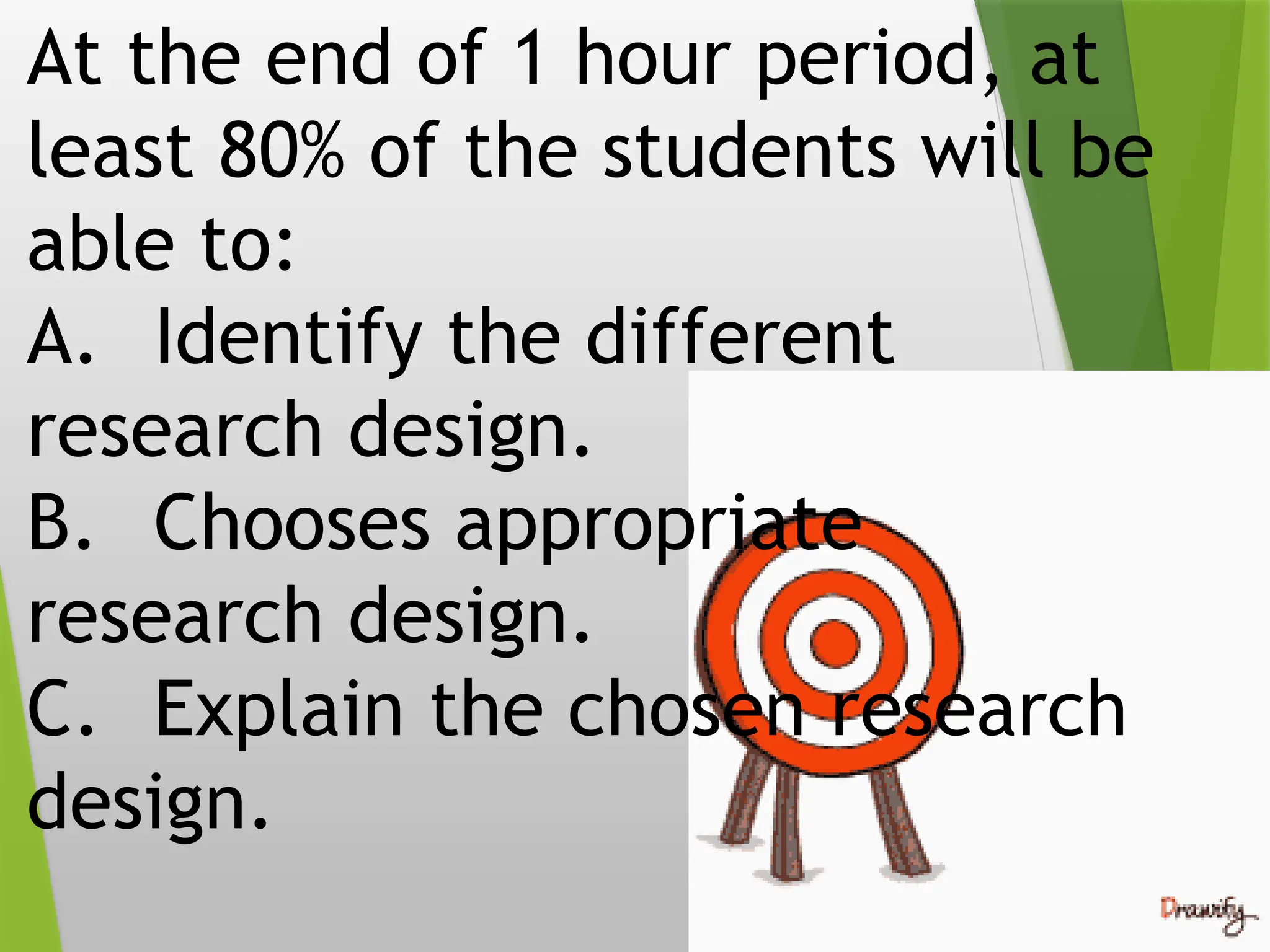 At the end of 1 hour period, at
least 80% of the students will be
able to:
A. Identify the different
research design.
B. Chooses appropriate
research design.
C. Explain the chosen research
design.
 