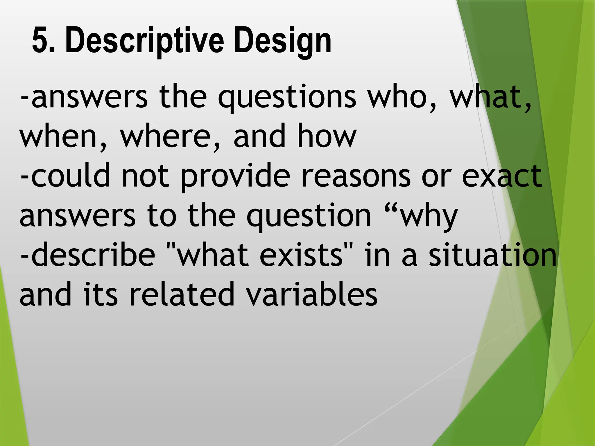 5. Descriptive Design
-answers the questions who, what,
when, where, and how
-could not provide reasons or exact
answers to the question “why
-describe "what exists" in a situation
and its related variables
 