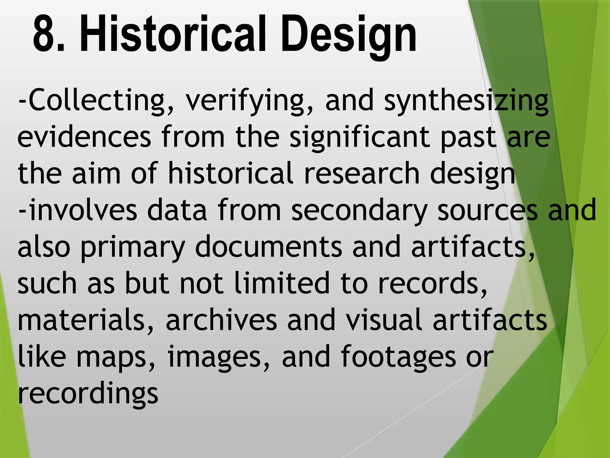 8. Historical Design
-Collecting, verifying, and synthesizing
evidences from the significant past are
the aim of historical research design
-involves data from secondary sources and
also primary documents and artifacts,
such as but not limited to records,
materials, archives and visual artifacts
like maps, images, and footages or
recordings
 