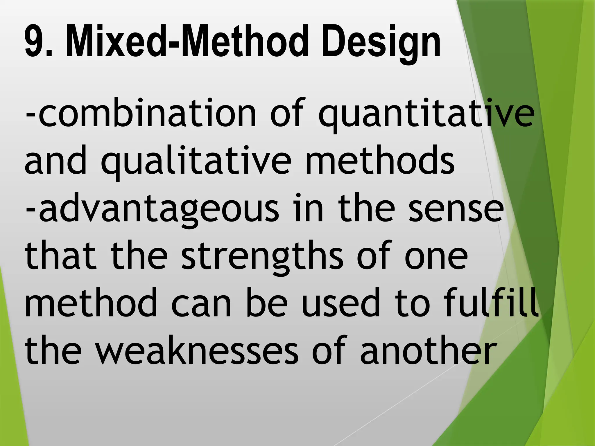 9. Mixed-Method Design
-combination of quantitative
and qualitative methods
-advantageous in the sense
that the strengths of one
method can be used to fulfill
the weaknesses of another
 