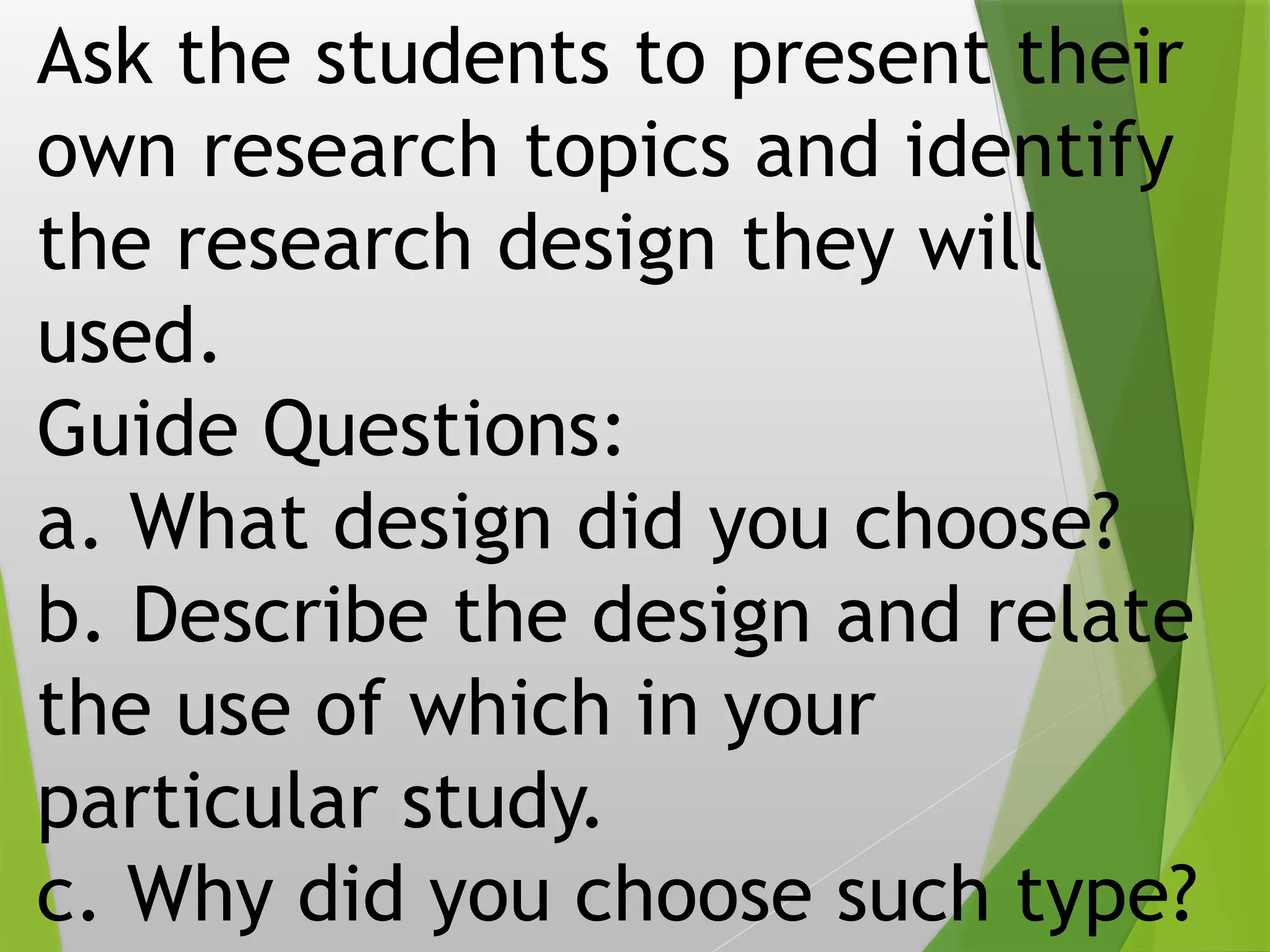 Ask the students to present their
own research topics and identify
the research design they will
used.
Guide Questions:
a. What design did you choose?
b. Describe the design and relate
the use of which in your
particular study.
c. Why did you choose such type?
 