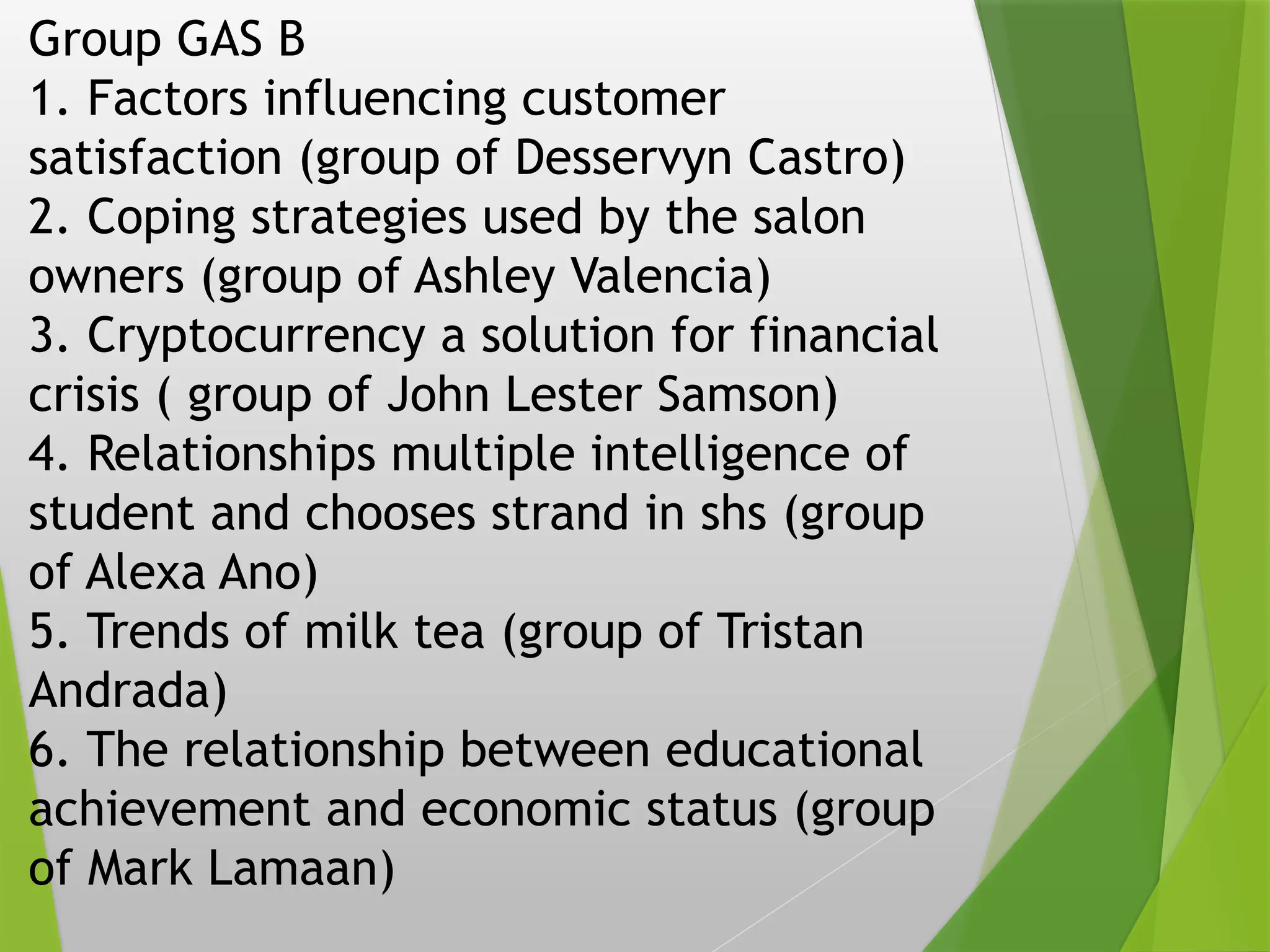 Group GAS B
1. Factors influencing customer
satisfaction (group of Desservyn Castro)
2. Coping strategies used by the salon
owners (group of Ashley Valencia)
3. Cryptocurrency a solution for financial
crisis ( group of John Lester Samson)
4. Relationships multiple intelligence of
student and chooses strand in shs (group
of Alexa Ano)
5. Trends of milk tea (group of Tristan
Andrada)
6. The relationship between educational
achievement and economic status (group
of Mark Lamaan)
 