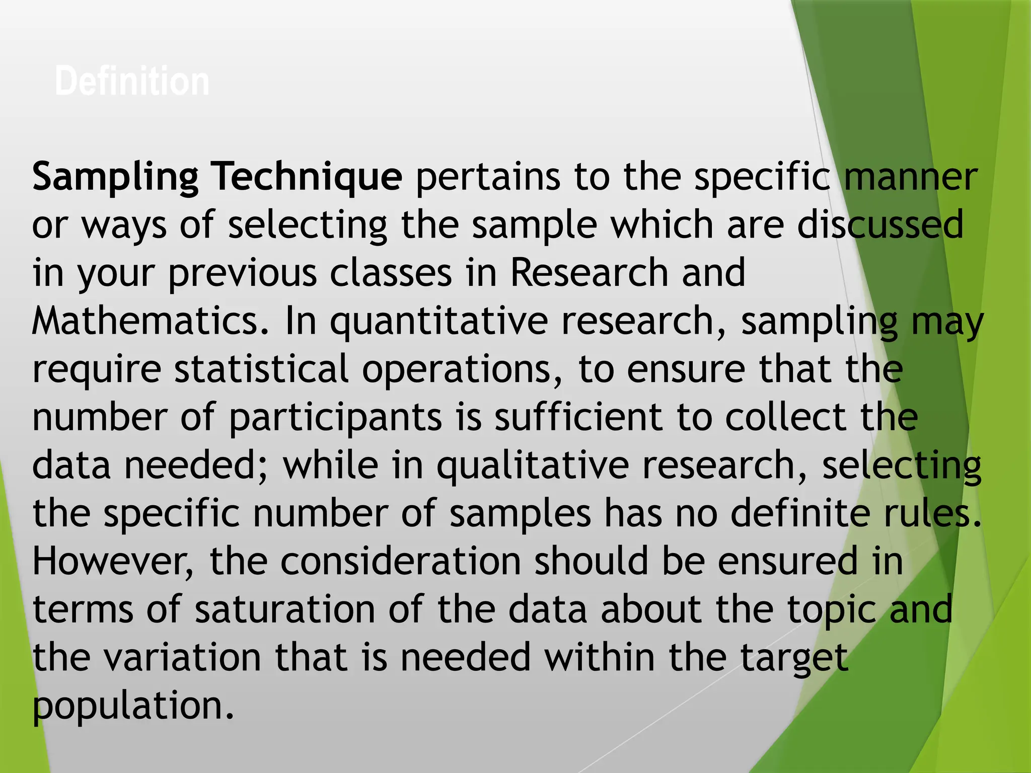 Definition
Sampling Technique pertains to the specific manner
or ways of selecting the sample which are discussed
in your previous classes in Research and
Mathematics. In quantitative research, sampling may
require statistical operations, to ensure that the
number of participants is sufficient to collect the
data needed; while in qualitative research, selecting
the specific number of samples has no definite rules.
However, the consideration should be ensured in
terms of saturation of the data about the topic and
the variation that is needed within the target
population.
 