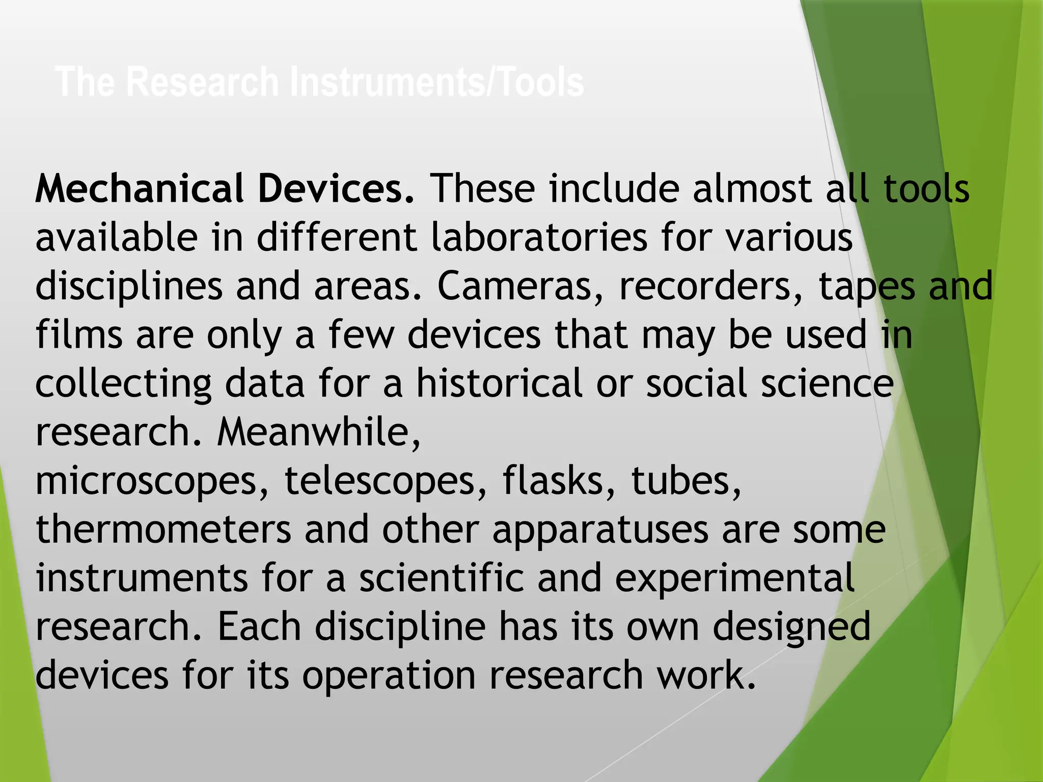The Research Instruments/Tools
Mechanical Devices. These include almost all tools
available in different laboratories for various
disciplines and areas. Cameras, recorders, tapes and
films are only a few devices that may be used in
collecting data for a historical or social science
research. Meanwhile,
microscopes, telescopes, flasks, tubes,
thermometers and other apparatuses are some
instruments for a scientific and experimental
research. Each discipline has its own designed
devices for its operation research work.
 