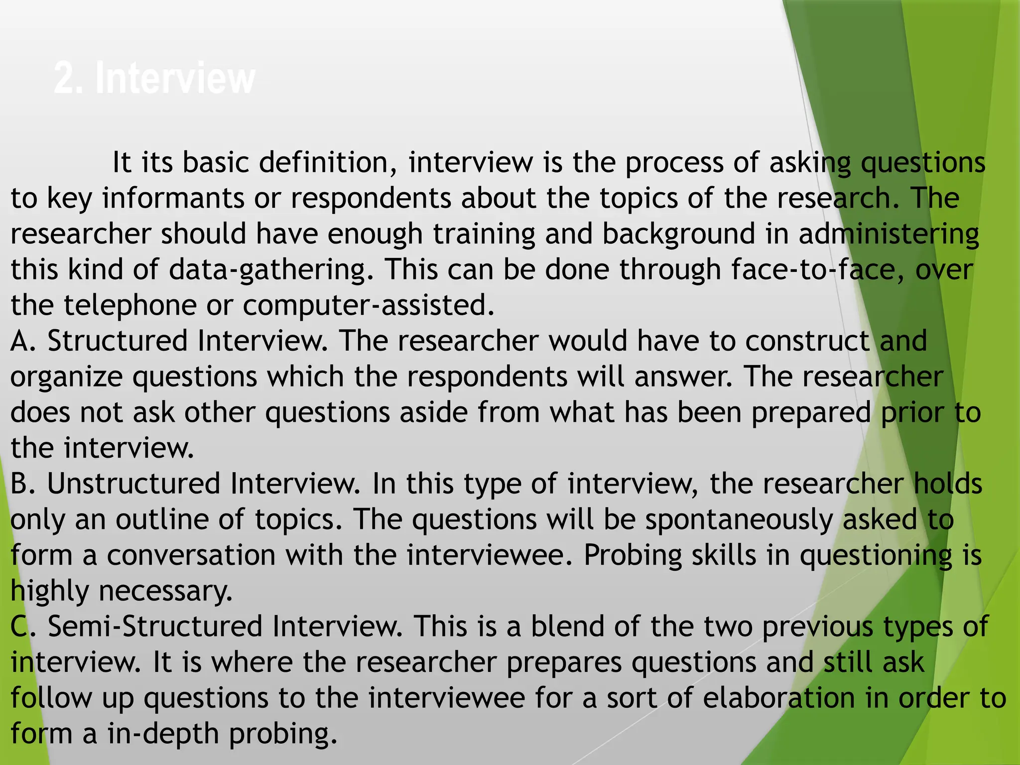 2. Interview
It its basic definition, interview is the process of asking questions
to key informants or respondents about the topics of the research. The
researcher should have enough training and background in administering
this kind of data-gathering. This can be done through face-to-face, over
the telephone or computer-assisted.
A. Structured Interview. The researcher would have to construct and
organize questions which the respondents will answer. The researcher
does not ask other questions aside from what has been prepared prior to
the interview.
B. Unstructured Interview. In this type of interview, the researcher holds
only an outline of topics. The questions will be spontaneously asked to
form a conversation with the interviewee. Probing skills in questioning is
highly necessary.
C. Semi-Structured Interview. This is a blend of the two previous types of
interview. It is where the researcher prepares questions and still ask
follow up questions to the interviewee for a sort of elaboration in order to
form a in-depth probing.
 