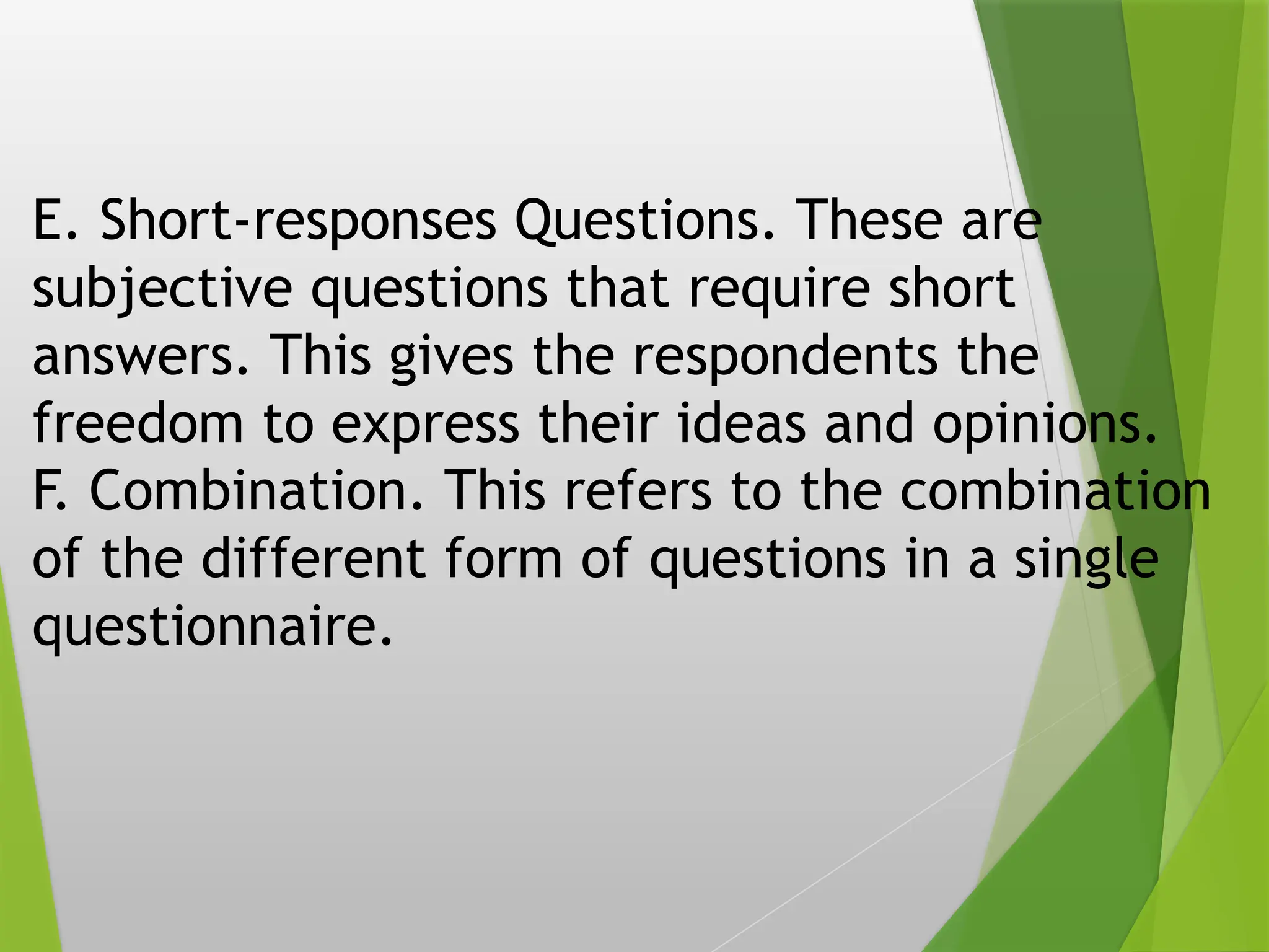 E. Short-responses Questions. These are
subjective questions that require short
answers. This gives the respondents the
freedom to express their ideas and opinions.
F. Combination. This refers to the combination
of the different form of questions in a single
questionnaire.
 
