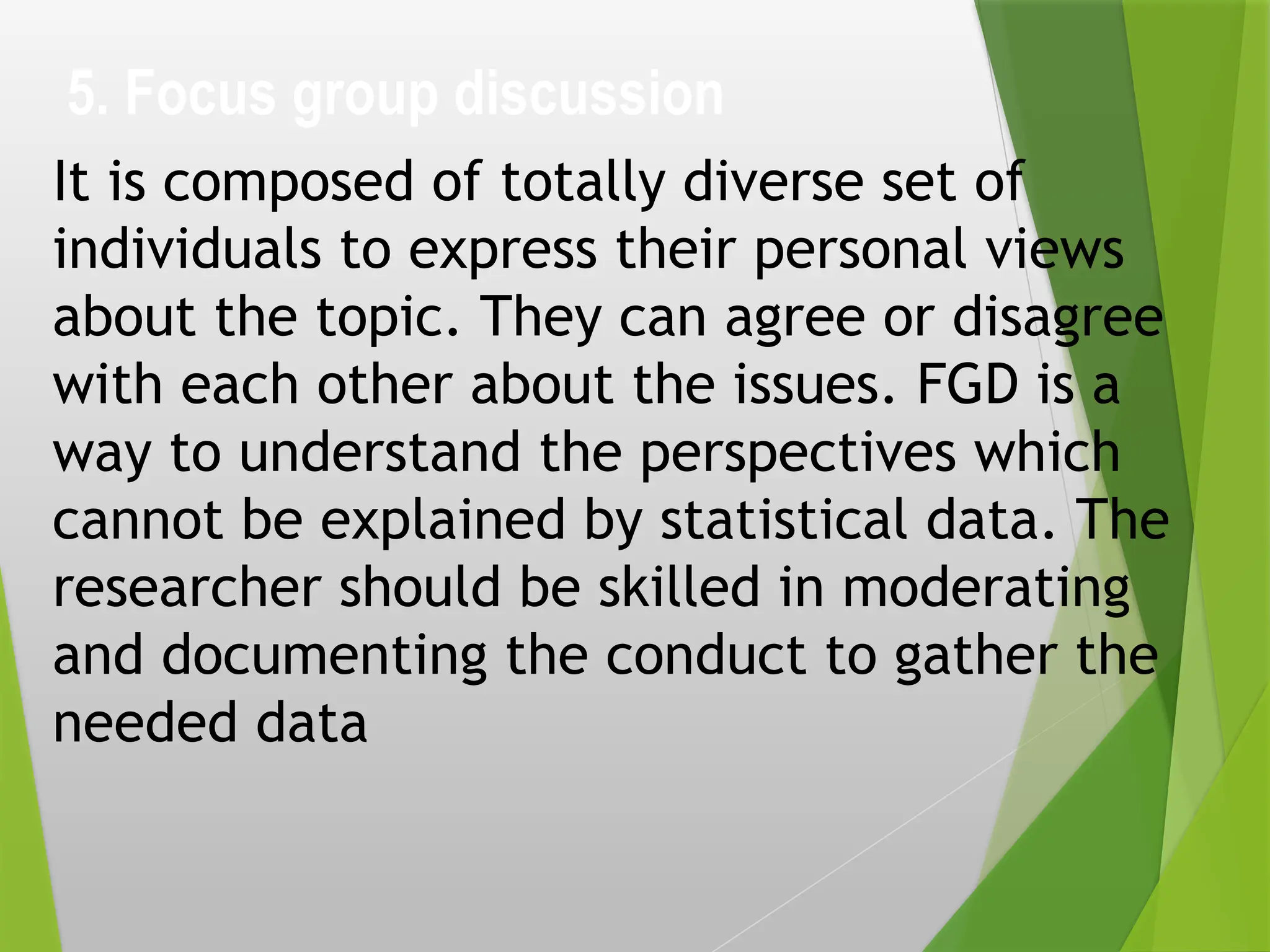 5. Focus group discussion
It is composed of totally diverse set of
individuals to express their personal views
about the topic. They can agree or disagree
with each other about the issues. FGD is a
way to understand the perspectives which
cannot be explained by statistical data. The
researcher should be skilled in moderating
and documenting the conduct to gather the
needed data
 