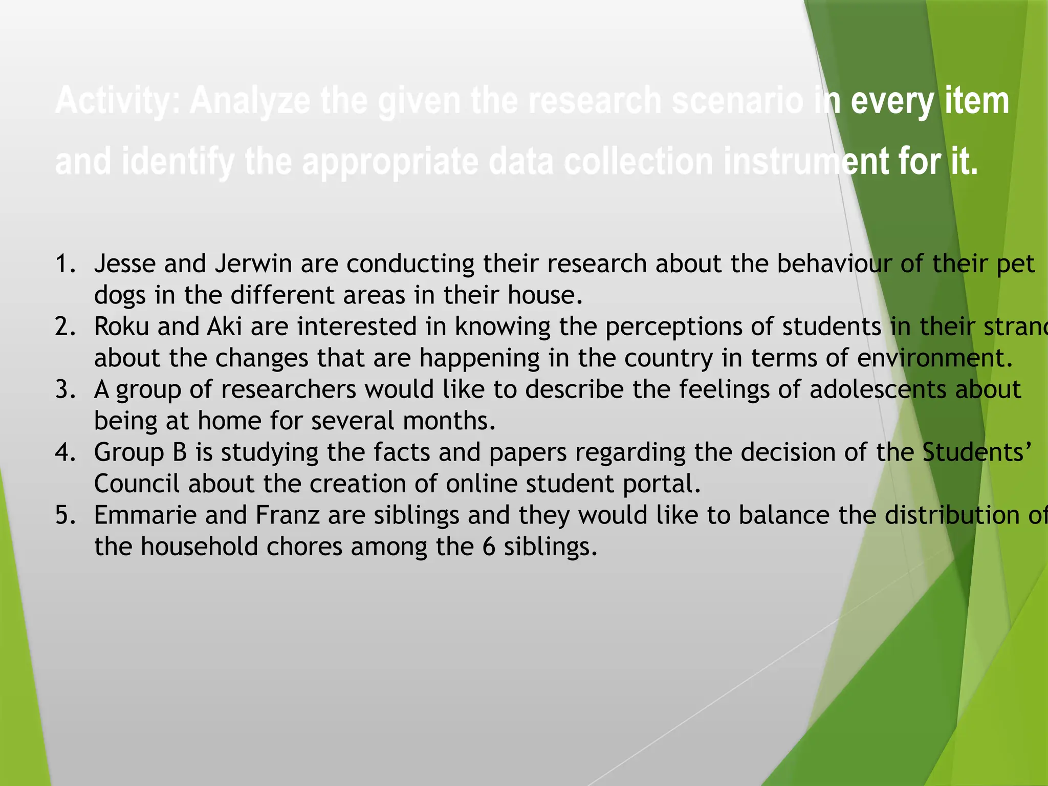 Activity: Analyze the given the research scenario in every item
and identify the appropriate data collection instrument for it.
1. Jesse and Jerwin are conducting their research about the behaviour of their pet
dogs in the different areas in their house.
2. Roku and Aki are interested in knowing the perceptions of students in their strand
about the changes that are happening in the country in terms of environment.
3. A group of researchers would like to describe the feelings of adolescents about
being at home for several months.
4. Group B is studying the facts and papers regarding the decision of the Students’
Council about the creation of online student portal.
5. Emmarie and Franz are siblings and they would like to balance the distribution of
the household chores among the 6 siblings.
 