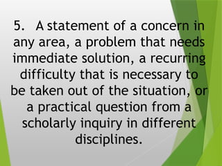 5. A statement of a concern in
any area, a problem that needs
immediate solution, a recurring
difficulty that is necessary to
be taken out of the situation, or
a practical question from a
scholarly inquiry in different
disciplines.
 