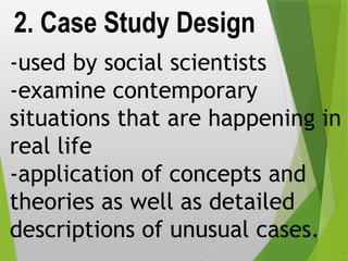 2. Case Study Design
-used by social scientists
-examine contemporary
situations that are happening in
real life
-application of concepts and
theories as well as detailed
descriptions of unusual cases.
 