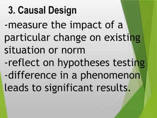 3. Causal Design
-measure the impact of a
particular change on existing
situation or norm
-reflect on hypotheses testing
-difference in a phenomenon
leads to significant results.
 