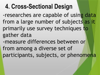 4. Cross-Sectional Design
-researches are capable of using data
from a large number of subjects as it
primarily use survey techniques to
gather data
-measure differences between or
from among a diverse set of
participants, subjects, or phenomena
 