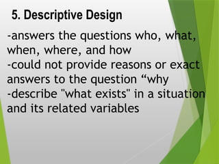 5. Descriptive Design
-answers the questions who, what,
when, where, and how
-could not provide reasons or exact
answers to the question “why
-describe "what exists" in a situation
and its related variables
 