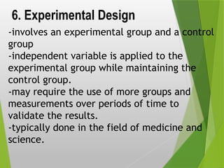 6. Experimental Design
-involves an experimental group and a control
group
-independent variable is applied to the
experimental group while maintaining the
control group.
-may require the use of more groups and
measurements over periods of time to
validate the results.
-typically done in the field of medicine and
science.
 