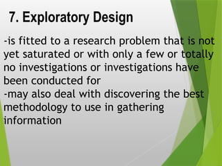 7. Exploratory Design
-is fitted to a research problem that is not
yet saturated or with only a few or totally
no investigations or investigations have
been conducted for
-may also deal with discovering the best
methodology to use in gathering
information
 