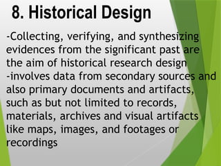 8. Historical Design
-Collecting, verifying, and synthesizing
evidences from the significant past are
the aim of historical research design
-involves data from secondary sources and
also primary documents and artifacts,
such as but not limited to records,
materials, archives and visual artifacts
like maps, images, and footages or
recordings
 