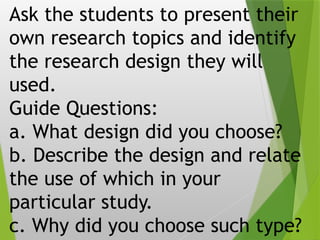 Ask the students to present their
own research topics and identify
the research design they will
used.
Guide Questions:
a. What design did you choose?
b. Describe the design and relate
the use of which in your
particular study.
c. Why did you choose such type?
 