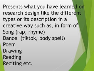 Presents what you have learned on
research design like the different
types or its description in a
creative way such as, in form of:
Song (rap, rhyme)
Dance (tiktok, body spell)
Poem
Drawing
Reading
Reciting etc.
 