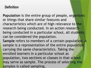 Definition
Population is the entire group of people, organisms
or things that share similar features and
characteristics which are of high relevance to the
research being conducted. In an action research
being conducted in a particular school, all students
can be considered the population.
Sample refers to members of a certain population. A
sample is a representation of the entire population
carrying the same characteristics. Taking the
enrolled learners in a particular school as
population, two sections or classes in that school
may serve as sample. The process of selecting the
samples is called sampling.
 