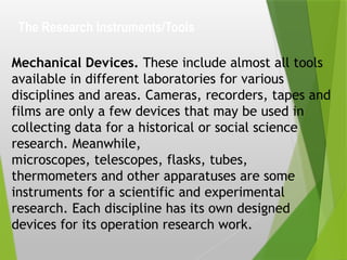 The Research Instruments/Tools
Mechanical Devices. These include almost all tools
available in different laboratories for various
disciplines and areas. Cameras, recorders, tapes and
films are only a few devices that may be used in
collecting data for a historical or social science
research. Meanwhile,
microscopes, telescopes, flasks, tubes,
thermometers and other apparatuses are some
instruments for a scientific and experimental
research. Each discipline has its own designed
devices for its operation research work.
 