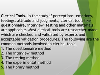 Clerical Tools. In the study if perceptions, emotions,
feelings, attitude and judgments, clerical tools like
questionnaire, interview, testing and other materials
are applicable. Most clerical tools are researcher-made
which are checked and validated by experts and
acceptable validation procedures. The following are the
common methods involved in clerical tools:
1. The questionnaire method
2. The interview method
3. The testing method
4. The experimental method
5. The library method
 