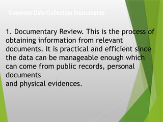 Common Data Collection Instruments
1. Documentary Review. This is the process of
obtaining information from relevant
documents. It is practical and efficient since
the data can be manageable enough which
can come from public records, personal
documents
and physical evidences.
 