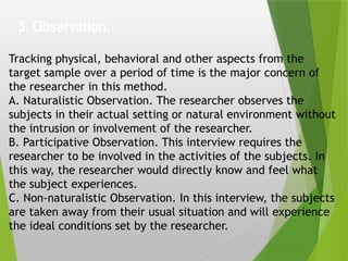 3. Observation.
Tracking physical, behavioral and other aspects from the
target sample over a period of time is the major concern of
the researcher in this method.
A. Naturalistic Observation. The researcher observes the
subjects in their actual setting or natural environment without
the intrusion or involvement of the researcher.
B. Participative Observation. This interview requires the
researcher to be involved in the activities of the subjects. In
this way, the researcher would directly know and feel what
the subject experiences.
C. Non-naturalistic Observation. In this interview, the subjects
are taken away from their usual situation and will experience
the ideal conditions set by the researcher.
 