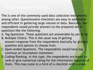 4. Questionnaire-Checklist.
This is one of the commonly used data collection instruments
among other. Questionnaire-checklists are easy to administer
and efficient in gathering large volume of data. Basically, the
respondents would provide answers to the prepared set of
questions like the following:
A. Tag Questions. These questions are answerable by yes or no.
B. Multiple Choice. This is the usual way of getting
answer/response from the respondents basically by giving a
question and options to choose from.
C. Open-ended Questions. The respondents would have top
continue an incomplete statement.
D.Coding/Ranking. In this type, the respondents are asked to
rank or give numerical rating for the information required of
them. This may come in a form of a checklist with a scale.
 