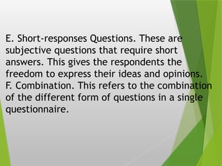 E. Short-responses Questions. These are
subjective questions that require short
answers. This gives the respondents the
freedom to express their ideas and opinions.
F. Combination. This refers to the combination
of the different form of questions in a single
questionnaire.
 