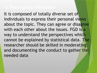 5. Focus group discussion
It is composed of totally diverse set of
individuals to express their personal views
about the topic. They can agree or disagree
with each other about the issues. FGD is a
way to understand the perspectives which
cannot be explained by statistical data. The
researcher should be skilled in moderating
and documenting the conduct to gather the
needed data
 