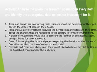 Activity: Analyze the given the research scenario in every item
and identify the appropriate data collection instrument for it.
1. Jesse and Jerwin are conducting their research about the behaviour of their pet
dogs in the different areas in their house.
2. Roku and Aki are interested in knowing the perceptions of students in their strand
about the changes that are happening in the country in terms of environment.
3. A group of researchers would like to describe the feelings of adolescents about
being at home for several months.
4. Group B is studying the facts and papers regarding the decision of the Students’
Council about the creation of online student portal.
5. Emmarie and Franz are siblings and they would like to balance the distribution of
the household chores among the 6 siblings.
 