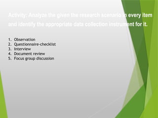 Activity: Analyze the given the research scenario in every item
and identify the appropriate data collection instrument for it.
1. Observation
2. Questionnaire-checklist
3. Interview
4. Document review
5. Focus group discussion
 