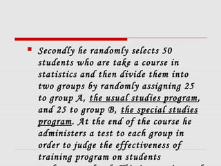  Secondly he randomly selects 50
students who are take a course in
statistics and then divide them into
two groups by randomly assigning 25
to group A, the usual studies program,
and 25 to group B, the special studies
program. At the end of the course he
administers a test to each group in
order to judge the effectiveness of
training program on students
 