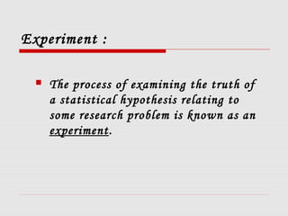 Experiment :
 The process of examining the truth of
a statistical hypothesis relating to
some research problem is known as an
experiment.
 