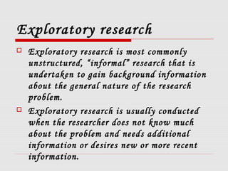 Exploratory research
 Exploratory research is most commonly
unstructured, “informal” research that is
undertaken to gain background information
about the general nature of the research
problem.
 Exploratory research is usually conducted
when the researcher does not know much
about the problem and needs additional
information or desires new or more recent
information.
 