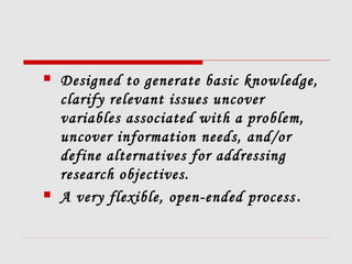  Designed to generate basic knowledge,
clarify relevant issues uncover
variables associated with a problem,
uncover information needs, and/or
define alternatives for addressing
research objectives.
 A very flexible, open-ended process.
 