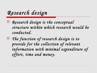 Research design
 Research design is the conceptual
structure within which research would be
conducted.
 The function of research design is to
provide for the collection of relevant
information with minimal expenditure of
effort, time and money.
 