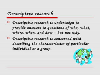 Descriptive research
 Descriptive research is undertaken to
provide answers to questions of who, what,
where, when, and how – but not why.
 Descriptive research is concerned with
describing the characteristics of particular
individual or a group.
 